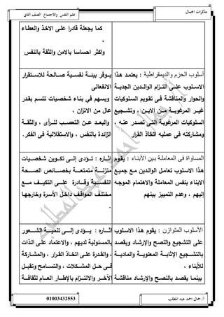 مذكرات الجمال علم النفس والاجتماع الصف الثانى 
كما يجعلة قاد ا ر علةى الاخةذ والعطةاء 
، 
واكثر احساسا بالامن والثقة بالنفس 
أسلوب الحزم والديمقراطية : يعتمةد هةذا 
الاسةةةلوب علةةةى التةةة ا زم الوالةةةدين الجديةةةة 
والحوار والمناقشة فةى تقةويم السةلوكيات 
غيةةةةر المرغوبةةةةة مةةةةن الابةةةةن ، وتشةةةةجيع 
السلوكيات المرغوبةة التةى تصةدر عنةه ، 
ومشاركته فى عمليه اتخاذ الق ا رر 
يةةةةوفر بيئةةةةة نفسةةةةية صةةةةالحة للاسةةةةتق ا رر 
الانفعالى 
ويسهم في بنةاء شخصةيات تتسةم بقةدر 
عال من الات ا زن ، 
والبعةةةةد عةةةةن التعصةةةةب للةةةة أ رى ، والثقةةةةة 
ال ا زئدة بالنفس ، والاستقلالية فى الفكر. 
المساواة فى المعاملنة بنين الأبننا : يقةوم 
هةةذا الاسةةلوب تعامةةل الوالةةدين مةةع جميةةع 
الابناء بنفس المعاملة والاهتمام الموجةه 
إليهم ، وعدم التمييز بينهم 
اثةةةةاره : تةةةةؤدى إلةةةةى تكةةةةوين شخصةةةةيات 
متزنةةةةةةة متمتعةةةةةةة بخصةةةةةةائص الصةةةةةةحة 
النفسةةةةةية وقةةةةةادرة علةةةةةى التكيةةةةةف مةةةةةع 
مختلةةف المواقةةف داخةةل الأسةةرة وخارجهةةا 
. 
الأسلوب المتوا ن : يقوم هةذا الاسةلوب 
على التشجيع والنصح والإ رشةاد ويقصةد 
بالتشةةةةجيع الإ ثابةةةةة المعنويةةةةة والماديةةةةة 
للأبناء ، 
بينمةةا يقصةةد بالنصةةح والإ رشةةاد مناقشةةة 
اثةةةةةةاره : يةةةةةةؤدى إلةةةةةةى تنميةةةةةةة الشةةةةةةعور 
بالمسئ ولية لديهم ، والاعتماد علةى الةذات 
، والقةةدرة علةةى اتخةةاذ القةة ا رر ، والمشةةاركة 
فةةةى حةةةل المشةةةكلات ، والتسةةةامح وتقبةةةةل 
الآخةةةةر والالتةةةة ا زم بالإطةةةةار العةةةةام لثقافةةةةة 
أ/ جمال احمد عبد المطلب 25220400110 
 