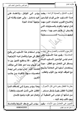 مذكرات الجمال علم النفس والاجتماع الصف الثانى 
اسلوب التندليل والحماينة الزائندة : يعتمةد 
هةةةةةذا الاسةةةةةلوب علةةةةةى قيةةةةةام الوالةةةةةدين 
بالاشةةباع الفةةةورى لحاجةةةات الابةةةن مهمةةةا 
كةةةان نوعهةةةا والقيةةةام بالمسةةةئ وليات التةةةى 
يفتةةةةةر ان يقةةةةةوم هةةةةةو بهةةةةةا ، وعةةةةةدم 
توجيهةةةةةةةةةةةةةةةةةةةةةةةةةةةةةةةه المسةةةةةةةةةةةةةةةةةةةةةةةةةةةةةةةئ ولية 
يةةؤدى الةةى التواكةةل ، والاعتمةةاد علةةى 
غي ره باستم ا رر ، ا ولةى عجة زه وفشةله فةى 
مواجهة أحداث الحياة 
التأرجع والت ب ب والتضارب فى اسلوب 
المعامنننل : يقةةة وم هةةةذا الأسةةةلوب علةةةى 
عةةةةةدم تبنةةةةةى الوالةةةةةدين لأسةةةةةلوب ثابةةةةةت 
ومستقر فةى التعامةل مةع الطفةل ، حيةث 
يستخدمان أسةلوبا فةى المعاملةة يتةأرجح 
مع الموقف الواحد بين الثواب والعقاب. 
يةةؤدى اسةةتخدام هةةذا الأسةةلوب إلةةى وقةةوع 
الطفل فى حيرة وتتأصةل لديةه الا زدواجيةة 
فى التفكير ، فلا يستطيع التمييز بين ما 
هةةةو صةةةواب ومةةةا هةةةو خطةةةأ فةةةى مواقةةةف 
التنشةةةئة الأمةةةر الةةةذى يةةةؤدى إلةةةى إيجةةةاد 
شخصةةةةيات سةةةةهلة الا نقيةةةةاد مةةةةن جانةةةةب 
الآخرين 
مقارنننة الطفننل بغيننرة فننى كننل الأحننوال : 
فمقارنةةةة الطفةةةل بغيةةةرة بشةةةكل مسةةةتمر ، 
مةةن شةةةأنها أن تةةؤدى الةةةى النمطيةةةة أى 
وجود قالب واحد ثابت ، 
وهةةةذا يةةةؤدى بةةةدورة إلةةةى إضةةةعاف قةةةدرة 
الطفةةةل علةةةى تأمةةةل الصةةةواب والخطةةةأ ، 
واهمال نمو تفرده وتميزه كإنسان 
التمييننز فننى التعامننل بننين الأبنننا : يقةةوم يةةةؤدى إلةةةى ضةةةعف التةةة ا ربط والتماسةةةك 
أ/ جمال احمد عبد المطلب 25220400110 
 