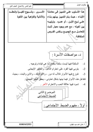 مذكرات الجمال علم النفس والاجتماع الصف الثانى 
هةةذا الأسةةلوب علةةى التمييةةز قةةى معاملةةة 
الأبنةةاء ، حيةةث يةةتم التمييةةز بيةةنهم بنةةاء 
علةةةى نةةةوع الأبةةةن ، أو عمةةةره . وترتيبةةةه 
بين أخوته ، مع عدم وجود معيار ثابةت 
للتعامةةةةل مةةةةع الجميةةةةع بةةةةنفس الفةةةةرص 
المتكافئة. 
الأسةةةةةةرى ، وشةةةةةةيوع الغيةةةةةةرة والحقةةةةةةد 
والأنانية والك ا رهية بين الأخوة 
د- مواصفات الأسرة : 
-1 السلطة فيها ليست سلطة بمقدار ما هى قيادة وتوجيه . 
-2 يتربى فيها الفرد على احترام الذات ، والتفكير الإيجابى 
-3 تتوزع فيها الأدوار فالأب له دور ، والأم كذلك ، والابن والبنت ، بحيث 
تتفاعل هذه الأدوار فيما بينها بشكل تعاونى ، يحقق الخير للجميع . 
-4 تسود فيها علاقة الحب والاحترام الأخر . 
الموضوع الثانى 
الضبط الاجتماعى 
- أولا - مفهوم الضبط الأجتماعى : 
أ/ جمال احمد عبد المطلب 25220400110 
 