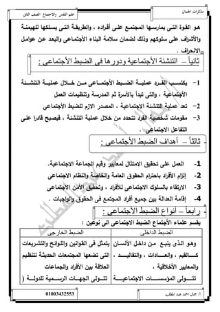 مذكرات الجمال علم النفس والاجتماع الصف الثانى 
هةةو القةةوة التةةى يمارسةةها المجتمةةع علةةى أفةة ا رده ، والطريقةةة التةةى يسةةلكها للهيمنةةة 
والأش ا رف على سلوكهم وذلك لضمان سلامة البناء الأجتمةاعى والبعةد عةن عوامةل 
الانح ا رف . 
ثاني ا – التنشئة الأجتماعية ودورها فى الضبط الأجتماعى : 
-5 يكتسةةةةب الفةةةةرد عمليةةةةة الضةةةةبط الأجتمةةةةاعى مةةةةن خةةةةلال عمليةةةةة التنشةةةةئة 
الأجتماعية ، والتى تبدأ بالأسرة ثم المدرسة وتنظيمات العمل 
-0 تعد عملية التنشئة الاجتماعية ، المصدر الازم للضبط الأجتماعي 
-0 مقومات شخصية الفرد تتحدد من خلال عملية التنشئة ، فيصبح قاد ا ر علةى 
التفاعل الاجتماعى . 
- ثالث ا – أهداف الضبط الأجتماعى : 
-1 العمل على تحقيق الامتثال لمعايير وقيم الجماعة الاجتماعية. 
-2 إل ا زم الأف ا رد باحت ا رم الحقوق العامة والخاصة والنظام الاجتماعى 
-3 الا رتقاء بالسلوك الاجتماعى للأف ا رد ، وتحقيق الأمن الاجتماعى 
-4 إقامة العدالة بين جميع أف ا رد المجتمع فى الحقوق والواجبات . 
- رابع ا – أنواع الضبط الأجتماعى : 
يقسم علماء الأجتماع الضبط الاجتماعى الى نوعين : 
الضبط الداخلى الضبط الخارجى 
وهةةو الةةذى ينبةةع مةةن داخةةل الأنسةةان 
كةةةةةةةةةالقيم ، والعةةةةةةةةةادات ، والتقاليةةةةةةةةةد ، 
والمعايير الأخلاقية ، 
تتةةةةةةةةولى المؤسسةةةةةةةةات الاجتماعيةةةةةةةةة 
يتمثل فى القةوانين واللةوائح والتشةريعات 
التى تضعها المجتمعات الحديثةة لتنظةيم 
العلاقة بين الأف ا رد والجماعات 
تتةةةةةولى الجهةةةةةات الرسةةةةةمية للدولةةةةةة ) 
أ/ جمال احمد عبد المطلب 25220400110 
 