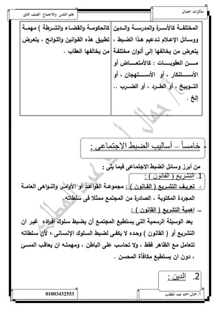 مذكرات الجمال علم النفس والاجتماع الصف الثانى 
المختلفةةةةة كالأسةةةةرة والمدرسةةةةة والةةةةدين 
ووسةةائل الإعةةلام تةةدعيم هةةذا الضةةبط ، 
يتعر من يخالفها إلى ألةوان مختلفةة 
مةةةةةةةةةن العقوبةةةةةةةةةات : كالأمتعةةةةةةةةةا أو 
الأسةةةةةةةةةتنكار ، أو الأسةةةةةةةةةتهجان ، أو 
التةةةةوبيخ ، أو الطةةةةرد ، أو الضةةةةرب .. 
إلخ . 
كالحكومةةةة والقضةةةاء والشةةةرطة ( مهمةةةة 
تطبيق هذه القةوانين واللةوائح ، يتعةر 
من يخالفها العقاب . 
- خامس ا – أسالي الضبط الاجتماعى : 
أا ز ئم الضيط الان ون يل : 
1. التشريع ) القانون ( : 
أ- تعريةةف التشةةريع ) القةةانون ( : مجموعةةة القواعةةد أو الأوامةةر والنةةواهى العامةةة 
المجردة المكتوبة ، الصادرة من المجتمع ممثلا فى سلطاته. 
ب- اهمية التشريع ) القانون ( : 
يعد الوسيلة الرسمية التى يستطيع المجتمةع أن يضةبط سةلوك افة ا رده غيةر ان 
التشريع أو ) القانون ( وحةده لا يكفةى لضةبط السةلوك الإنسةانى ؛ لأن سةلطاته 
تتعامل مع الظاهر فقط ، ولا تحاسب على الباطن ، ومهمتةه ان يعاقةب المسة 
، دون ان يستطيع مكافأة المحسن . 
2. الدين : 
أ/ جمال احمد عبد المطلب 25220400110 
 