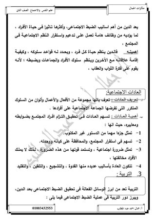 مذكرات الجمال علم النفس والاجتماع الصف الثانى 
يعد الدين من أهم اساليب الضبط الاجتمةاعى، أ وكثرهةا تةاثي ا ر فةى حيةاة الأفة ا رد ، 
لما يؤديه من وظائف هامةة تعمةل علةى تةدعيم واسةتق ا رر الةنظم الاجتماعيةة فةى 
المجتمع ، 
اهميتةةه فالةةدين يةةنظم حيةةاة كةةل فةةرد ، ويحةةدد لةةه قواعةةد سةةلوكه ، وكيفيةةة 
إقامةة علاقاتةه مةع الآخةةرين ويةنظم سةلوك الأفةة ا رد والجماعةات ويضةبطه ؛ لأنةةه 
يقوم على فكرة الثواب والعقاب ، 
العادات الاجتماعية: 
أ- تعريف العادات : تعرف بانها مجموعة من الأفعال والأعمال وألوان من السةلوك 
المتكرر التى تفرضها الجماعة الاجتماعية على أف ا ردها . 
ب- أهمينننة العنننادات : تسةةةهم العةةةادات فةةةى تحقيةةةق التةةة ا زم افةةة ا رد المجتمةةةع بضةةةوابطه 
ومعاييره، حيث انها : 
-5 تمثل جزءا مهما من الدستور غير المكتوب. 
-0 تسهم فى استق ا رر المجتمع، والمحافظة على كيانه ووحدته. 
-0 تمثل ضرورة اجتماعية ، وتستمد قوتهةا مةن هةذه الضةرورة ، لةذلك لا يملةك 
الأف ا رد مخالفتها ، 
-4 تتكون العادة بأساليب عديده منها القدوة ، والتشجيع ، والتلقين ، والتقليد 
3. التربية : 
التربية تعد من ابرز الوسائل الفعالة فى تحقيةق الضةبط الاجتمةاعى بعةد الةدين، 
ويب رز دور التربية فى عملية الضبط الاجتماعى فيما يلى : 
أ/ جمال احمد عبد المطلب 25220400110 
 