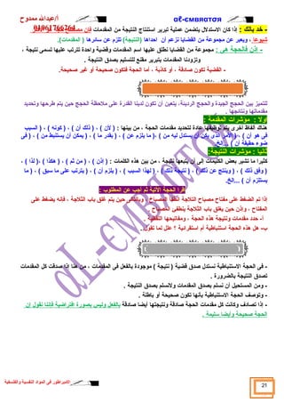 αℓأ/عبدال ممدوح -ємвяαтσя 
01061766264 
- خد بالك : إذا كان السبتدلل يتضمن عملية تبرير اسبتنتاج النتيجة من المقدمات فإن مصطلح حجة هو ا لكثر 
شييوع ا ، ويعبر عن مجموعة من القضايا نزعم أن احداها (النتيجة) تلزم عن سبائرها ( المقدمات). 
- إذن فالحجة هى : مجموعة من القضايا نطلق عليها اسبم المقدمات وقاضية واحدة تترتب عليها تسمى نتيجة ، 
وتزودنا المقدمات بتبرير مقنع للتسليم بصدق النتيجة . 
- القضية تكون صادقاة ، أو كاذبة ، أما الحجة فتكون صحيحة أو غير صحيحة. 
للتميز بين الحجج الجيدة والحجج الرديئة، يتعين أن تكون لدينا القدرة على ملحظة الحجج حين يتم طرحها وتحديد 
مقدماتها ونتائجها . 
اول : مؤشيرات المقدمة : 
هناك ألفاظ أخرى يتم توظيفها عادة لتحديد مقدمات الحجة ، من بينها : ( لن ) ، ( ذلك أن ) ، ( كونه ) ، ( السبب 
فى هو أن ) ، ( المر الذى يكن أن يستدل ليه من ) ،( ما يلزم عن ) ، ( بقدر ما ) ، ( يمكن أن يستنبط من ) ، ( فى 
ضوء حقيقة أن ) ...إلخ. 
ثانيا : مؤشيرات النتيجة: 
كثيرا ما تشير بعض الكليمات إلى أن يتبعها نتيجة ، من بين هذه الكلمات : ( إذن ) ، ( من ثم ) ، ( هكذا ) ،( لذا ) ، 
( وفق ذلك ) ، ( وينتج عن ذلك ) ، ( نتيجة ذلك ) ، ( لهذا السبب ) ، ( يلزم أن ) ، ( يترتب على ما سببق ) ، ( ما 
يستلزم أن ) ...إلخ. 
اقارا الحجة التية ثم أجب عن المطلوب : 
إذا تم الضغط على مفتاح مصباح التلجة انطفأ المصباخ ، وبالتالى حين يتم غلق باب الثلجة ، فإنه يضغط على 
المفتاح ، وإذن حين يغلق باب الثلجة ينطفئ المصباح . 
أ- حدد مقدمات ونتيجة هذه الحجة ، ومفاتيحها اللفظية . 
ب- هل هذه الحجة اسبتنباطية أم اسبتقرائية ؟ علل لما تقول . 
- فى الحجة السبتنباطية نستدل صدق قاضية ( نتيجة ) موجودة بالفعل فى المقدمات ، من هنا إذا صدقات كل المقدمات 
تصدق النتيجة بالضرورة . 
- ومن المستحيل أن نسلم بصدق المقدمات ولنسلم بصدق النتيجة . 
- وتوصف الحجة السبتنباطية بأنها تكون صحيحة أو باطلة . 
- إذا تصادف  وكانت كل مقدمات الحجة صادقاة ونتيجتها أيضا صادقاة ب الفعل وليس ب صورة ا فتراضية فإنن ا ن قول إ ن 
ا لحجة صحيحة وأيض ا سبليمة . 
21 المبراطور فى المواد النفسية والفلسفية 
 