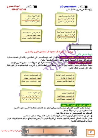 αℓأ/عبدال ممدوح -ємвяαтσя 
01061766264 
3) امثلة على ضروب الشكل الول  ) 
ويكون الحد الوسط فيه محمول فى المقدمتين الكبرى والصغرى. 
شرطا الشكل الثانى: 
-1 ضرورة سلب إحدى المقدمتين ، السبب : طالما أن الحد الوسط محمول فى المقدمتين وطالما أن القضايا السالبة 
فقط هى التى تستغرق المحمول  فيجب أن تكون إحدى المقدمتين سالبة. 
-2 كلية المقدمة الكبرى، السبب: محمول  النتيجة سيأتى دائما مستغرقا لن النتيجة دائما ستكون لضرورة وجود 
مقدمة سالبة، لكن محمول  النتيجة يجب أن يكون مستغرقا فى المقدمة الكبرى التى ورد فيها موضوعا بأن تكون كلية. 
امثلة على ضروب الشكل الثانى: 
ت عقيب على ن ظرية ا لقياس ا لرسطية : 
تعرضت نظرية القياس الرسطى لهجوم شديد من قبل العديد من العلماء والفلسفة لسباب عديدة أهمها: 
-1 أنه عقيم ل يؤدى إلى معرفة جديدة. 
-2 يطلب منا التسليم بصدق ما يريد البرهنة عليه. 
-3 غير أن علماء المنطق الرمزى المعاصر أقروا بأهمية نظرية كأحد روافد المنطق المعاصر. 
-4 أن نظريات المنطق المعاصرة تتجاوز ما جاء فى نظرية القياس الرسطى حيث يعالج موضوعات ونظريات أخرى 
عديدة لم تشملها تلك النظرية . 
21 المبراطور فى المواد النفسية والفلسفية 
 