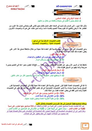 αℓأ/عبدال ممدوح -ємвяαтσя 
01061766264 
-1 تجنبنا الوقوع فى أخطاء الماضى. 
-2 نتحكم بصورة أفضل فى سلوكنا وأفعالنا من خلل  مراعاتها. 
مثال : فإذا تبين ، أننى أصاب بألم شديد فى المعدة عقب تناول  طعام معين فإننى أقوم بتحاشى تناول  هذا اللون من 
الطعام. هذا ل يعنى بالطبع أننا نقوم بعملة التعميم بأنفسنا دائما، وإنما نحن نعتمد على خبرات وتعميمات الخرين. 
تنقسم التعميمات الستقرائية إلى نوعين : 
التعميمات الملية ، والتعميمات الحصصائية. 
وهى التعميمات التى تقرر صدق أمر معين بالنسبة لكل أعضاء فئة معينة من خلل  ملحصظة صدق هذا المر على 
بعض أعضاء تلك الفئة. من أمثلة ذلك قولنا: 
كل البشر فانون. - 
كل المواطينين متساوون فى الحققوق والواجبات. - 
كل المدخنين يصابون بسرطان الرئه. - 
لكل مجتهد نصيب. - 
نلحصظ هنا أن السور الذى يعبر عن القضايا الكلية(كل، جميع ، كافة .... الخ) قد ليكون معبرا عنه فى التعميم بصورة 
صريحة وإنما يفهم من السياق كقولنا مثل: 
الرجال  قوامون على النساء. - 
الرجال  ليمكنهم الحمل ول الولدة. - 
ل يستطيع البشر المكوث تحت الماء دون أوكسجين أكثر من عشر دقائق. - 
إذا كنا فى التعميمات العامة الكلية نقرر الصدق بالنسبة لكل أعضاء فئة معينة فإننا فى التعميمات الحصصائية نقرر 
الصدق بنسبة مئوية محددة. ول تشير التعميمات الحصصائية إلى كل عضو الفئة على حصدة كما هو المر فى التعميمات 
الكلية وإنما نشير فقط إلى بعض أعضاء الفئة. من أمثلة ذلك: 
من الناخبين يؤيدون حصق المرأة فى خلع زوجها. - 75% 
من التفاح فى هذه السلة فاسد. - 30% 
من طلبة الثانوية العامة يدخلون كليات عملية. - 35% 
ويمكنن ا ت وضيح كيفية ا لوصول  إ لى هذ ا ا لنوع من ا لتعميمات ب المثال  ا لتى: 
هب أنك فحصت خمسة صناديق تحتوى على كمية من التفاح ولحصظت أن ثةلثةة صناديق منها تحتوى على نسبة 
%80 من التفاح الحصمر ، سوف تنتهى إلى نتيجة تقول  أن 80 % من التفاح فى كل الصناديق من التفاح الحصمر ، 
وهنا ن شير إ لى أ ن ا لمعلومات ا لمتضمنة فى ا لنتيجة ت تجاوز ت لك ا لمتضمنة فى ا لمقدمات. فمن خلل  فحصك ل عينة أ و 
عدد محمود من ا لحالات ا نتهيت إ لى حصكم ي نطبق على كل ا لحالت. 
21 المبراطور فى المواد النفسية والفلسفية 
 