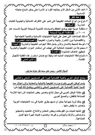 ‫سالم‬ ‫محمد‬ : ‫ا‬86: ‫ت‬08002020416
2-‫ٌمكن‬ ‫حتى‬ ‫االسرة‬ ‫او‬ ‫الفرد‬ ‫ٌحتاجه‬ ‫الذى‬ ‫الدخل‬ ‫من‬ ‫األدنى‬ ‫الحد‬‫حاجاته‬ ‫إشباع‬
. ‫األساسٌة‬
() ‫الفقر‬ ‫خط‬
3-‫للغابات‬ ‫والجنوبٌة‬ ‫الشمالٌة‬ ‫األطراف‬ ‫على‬ ‫تنمو‬ ‫التى‬ ‫الطبٌعٌة‬ ‫النباتات‬ ‫انواع‬ ‫من‬ ‫نوع‬
. ‫المدارٌة‬() ‫السافانا‬
4-‫عام‬ ‫تأسست‬ ‫العربٌة‬ ‫للسٌاحة‬ ‫التنموٌة‬ ‫والسٌاسات‬ ‫الخطط‬ ‫بوضع‬ ‫تهتم‬ ‫عربٌة‬ ‫منظمة‬
2005. ‫م‬(‫للسٌاحة‬ ‫العربٌة‬ ‫المنظمة‬)
5-‫االجتماعٌة‬ ‫والتنمٌة‬ ‫االنسانٌة‬ ‫االحتٌاجات‬ ‫تلبٌة‬ ‫على‬ ‫تعمل‬ ‫التى‬ ‫الصناعات‬ ‫تلك‬
‫الطبٌعٌة‬ ‫والموارد‬ ‫بالبٌئة‬ ‫االضرار‬ ‫دون‬ ‫واالقتصادٌة‬.() ‫الخضراء‬ ‫الصناعات‬
6-‫والبشرٌة‬ ‫الطبٌعٌة‬ ‫الجوانب‬ ‫كافة‬ ‫ٌشمل‬ ‫والذى‬ ‫باالنسان‬ ‫المحٌط‬ ‫الوسط‬.() ‫البٌئة‬
7-‫والبشرٌة‬ ‫الطبٌعٌة‬ ‫الموارد‬ ‫استثمار‬ ‫الى‬ ‫تهدف‬ ‫التى‬ ‫المتتالٌة‬ ‫العملٌات‬ ‫من‬ ‫مجموعة‬
‫المنشودة‬ ‫االهداف‬ ‫لتحقٌق‬.() ‫اإلدارة‬
8-‫لألجٌال‬ ‫الكفاٌة‬ ‫هذه‬ ‫استمرار‬ ‫ضمان‬ ‫مع‬ ‫وكٌفا‬ ‫كما‬ ‫المائٌه‬ ‫االحتٌاجات‬ ‫كافة‬ ‫إشباع‬
. ‫القادمة‬() ‫المائى‬ ‫االمن‬
‫الثامن‬‫السؤال‬: ‫يلى‬ ‫مما‬ ‫عبارة‬ ‫كل‬ ‫صحة‬ ‫على‬ ‫برهن‬ :
1-. ‫والعالمى‬ ‫المحلى‬ ‫المستوٌٌن‬ ‫على‬ ‫كبٌرة‬ ‫اقتصادٌة‬ ‫بأهمٌة‬ ‫العربى‬ ‫الوطن‬ ‫ٌتمتع‬
‫والمعدنٌة‬ ‫(النباتٌة‬ ‫الطبٌعٌة‬ ‫موارده‬ ‫بتنوع‬ ً‫العرب‬ ‫الوطن‬ ‫ٌتسم‬‫مما‬ ,)‫والزراعٌة‬
‫المستو‬ ‫على‬ ‫اقتصادٌة‬ ‫أهمٌة‬ ‫أكسبه‬ٌ‫ٌن‬ً‫والعالم‬ ً‫المحل‬‫وٌتضح‬‫فٌما‬ ‫ذلك‬:ً‫ٌل‬
‫مكانة‬‫الزراعٌة‬ ‫المنتجات‬ ‫بعض‬ ‫وتصدٌر‬ ‫إنتاج‬ ‫مجال‬ ً‫ف‬ ً‫العرب‬ ‫الوطن‬‫الالزمة‬
ً‫العرب‬ ‫والصمغ‬ ,‫كالقطن‬ ‫للصناعة‬.
‫سد‬ ً‫ف‬ ‫علمٌة‬ ‫بطرق‬ ‫تسهم‬ ‫أن‬ ‫ٌمكن‬ ‫حٌوانٌة‬ ‫ثروة‬ ‫ٌملك‬‫العربٌة‬ ‫االحتٌاجات‬
‫ما‬ ‫وتصدٌر‬‫ٌفٌض‬‫منها‬.
‫إنتاجه‬‫والمنجنٌز‬ ‫كالحدٌد‬ ,‫واألمالح‬ ‫المعادن‬ ‫وبعض‬ ‫الفوسفات‬ ‫من‬ ‫كمٌات‬
‫والرصاص‬‫للدول‬ ‫منها‬ ‫كبٌرة‬ ‫كمٌات‬ ‫وتصدٌره‬ ,‫وغٌرها‬ ‫والبوتاس‬ ‫والزنك‬
‫الصناعٌة‬.
 