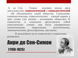Анри де Сен-Симон
(1760-1825)
А. де Сен – Симон положил начало двум
деятельностям: и
– обе объединились идеей общества. Социальная,
социалистическая, социологическое – единый корень в
трех словах (лат societas - ассоциация, общество). И
социология, и социализм представляли собой
синтетическое учение: они были одновременно
политическими, моральными, религиозными,
экономическими, философскими, научными.
В дальнейшем пути социологии и социализма
разошлись.
 