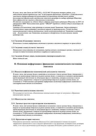 10
В связи с тем, что Закон от 18.07.2011 г. № 223-ФЗ "О закупках товаров, работ, услуг
отдельными видами юридических лиц" не регулирует отношения, связанные с осуществлением
заказчиком отбора аудиторской организации для проведения обязательного аудита
бухгалтерской (финансовой) отчетности заказчика процедура по выбору аудитора Общества
была оформлена как закупка у единственного источника.
По итогам голосования на годовом общем собрании акционеров аудитором Общества на 2015 год
утверждено ООО "Консалтинговая группа "АЮДАР" (протокол годового общего акционеров от
05.06.2015 г.).
Аудитор и должностные лица аудитора не имеют акций Эмитента. Займы аудитору и
должностным лицам аудитора в отчетном периоде не представлялись. Тесных деловых
взаимоотношений, а также родственных связей между руководителем Эмитента и аудитора
нет. Должностных лиц Эмитента, являющихся одновременно должностными лицами
аудитора нет.
1.4. Сведения об оценщике эмитента
Изменения в составе информации настоящего пункта в отчетном квартале не происходили
1.5. Сведения о консультантах эмитента
Финансовые консультанты по основаниям, перечисленным в настоящем пункте, в течение 12
месяцев до даты окончания отчетного квартала не привлекались
1.6. Сведения об иных лицах, подписавших ежеквартальный отчет
Иных подписей нет
II. Основная информация о финансово-экономическом состоянии
эмитента
2.1. Показатели финансово-экономической деятельности эмитента
В связи с тем, что ценные бумаги эмитента не включены в список ценных бумаг, допущенных к
торгам на организаторе торговли на рынке ценных бумаг, и эмитент не является организацией,
предоставившей обеспечение по облигациям другого эмитента, которые включены в список
ценных бумаг, допущенных к торгам на организаторе торговли на рынке ценных бумаг, на
основании п. 5.9 Положения о раскрытии информации настоящая информация эмитентом в
ежеквартальный отчет не включается
2.2. Рыночная капитализация эмитента
Не указывается эмитентами, обыкновенные именные акции которых не допущены к обращению
организатором торговли
2.3. Обязательства эмитента
2.3.1. Заемные средства и кредиторская задолженность
В связи с тем, что ценные бумаги эмитента не включены в список ценных бумаг, допущенных к
торгам на организаторе торговли на рынке ценных бумаг, и эмитент не является организацией,
предоставившей обеспечение по облигациям другого эмитента, которые включены в список
ценных бумаг, допущенных к торгам на организаторе торговли на рынке ценных бумаг, на
основании п. 5.9 Положения о раскрытии информации настоящая информация эмитентом в
ежеквартальный отчет не включается
2.3.2. Кредитная история эмитента
Описывается исполнение эмитентом обязательств по действовавшим в течение последнего
завершенного финансового года и текущего финансового года кредитным договорам и/или договорам
займа, в том числе заключенным путем выпуска и продажи облигаций, сумма основного долга по
 