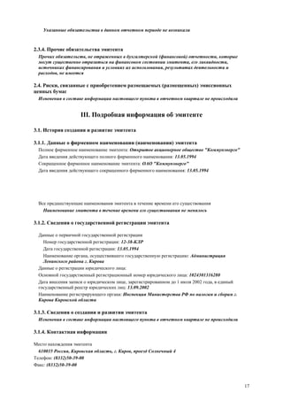 17
Указанные обязательства в данном отчетном периоде не возникали
2.3.4. Прочие обязательства эмитента
Прочих обязательств, не отраженных в бухгалтерской (финансовой) отчетности, которые
могут существенно отразиться на финансовом состоянии эмитента, его ликвидности,
источниках финансирования и условиях их использования, результатах деятельности и
расходов, не имеется
2.4. Риски, связанные с приобретением размещаемых (размещенных) эмиссионных
ценных бумаг
Изменения в составе информации настоящего пункта в отчетном квартале не происходили
III. Подробная информация об эмитенте
3.1. История создания и развитие эмитента
3.1.1. Данные о фирменном наименовании (наименовании) эмитента
Полное фирменное наименование эмитента: Открытое акционерное общество "Коммунэнерго"
Дата введения действующего полного фирменного наименования: 13.05.1994
Сокращенное фирменное наименование эмитента: ОАО "Коммунэнерго"
Дата введения действующего сокращенного фирменного наименования: 13.05.1994
Все предшествующие наименования эмитента в течение времени его существования
Наименование эмитента в течение времени его существования не менялось
3.1.2. Сведения о государственной регистрации эмитента
Данные о первичной государственной регистрации
Номер государственной регистрации: 12-38-КЛР
Дата государственной регистрации: 13.05.1994
Наименование органа, осуществившего государственную регистрацию: Администрация
Ленинского района г. Кирова
Данные о регистрации юридического лица:
Основной государственный регистрационный номер юридического лица: 1024301316280
Дата внесения записи о юридическом лице, зарегистрированном до 1 июля 2002 года, в единый
государственный реестр юридических лиц: 13.09.2002
Наименование регистрирующего органа: Инспекция Министерства РФ по налогам и сборам г.
Кирова Кировской области
3.1.3. Сведения о создании и развитии эмитента
Изменения в составе информации настоящего пункта в отчетном квартале не происходили
3.1.4. Контактная информация
Место нахождения эмитента
610035 Россия, Кировская область, г. Киров, проезд Солнечный 4
Телефон: (8332)50-39-00
Факс: (8332)50-39-00
 