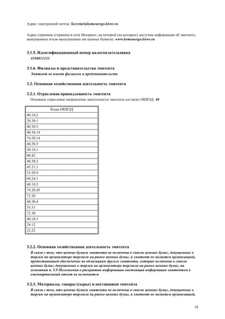 18
Адрес электронной почты: Secretar@komenergo.kirov.ru
Адрес страницы (страниц) в сети Интернет, на которой (на которых) доступна информация об эмитенте,
выпущенных и/или выпускаемых им ценных бумагах: www.komenergo.kirov.ru
3.1.5. Идентификационный номер налогоплательщика
4346011123
3.1.6. Филиалы и представительства эмитента
Эмитент не имеет филиалов и представительств
3.2. Основная хозяйственная деятельность эмитента
3.2.1. Отраслевая принадлежность эмитента
Основное отраслевое направление деятельности эмитента согласно ОКВЭД: 40
Коды ОКВЭД
40.10.2
20.30.1
40.30.3
40.30.14
74.20.14
40.30.5
20.10.1
80.42
40.30.2
45.21.1
33.20.9
60.24.1
40.10.5
74.20.45
72.20
40.30.4
55.51
72.30
40.10.3
28.12
22.22
3.2.2. Основная хозяйственная деятельность эмитента
В связи с тем, что ценные бумаги эмитента не включены в список ценных бумаг, допущенных к
торгам на организаторе торговли на рынке ценных бумаг, и эмитент не является организацией,
предоставившей обеспечение по облигациям другого эмитента, которые включены в список
ценных бумаг, допущенных к торгам на организаторе торговли на рынке ценных бумаг, на
основании п. 5.9 Положения о раскрытии информации настоящая информация эмитентом в
ежеквартальный отчет не включается
3.2.3. Материалы, товары (сырье) и поставщики эмитента
В связи с тем, что ценные бумаги эмитента не включены в список ценных бумаг, допущенных к
торгам на организаторе торговли на рынке ценных бумаг, и эмитент не является организацией,
 