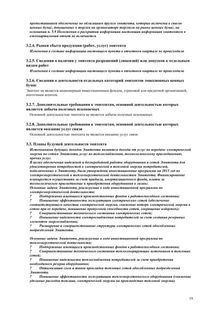 19
предоставившей обеспечение по облигациям другого эмитента, которые включены в список
ценных бумаг, допущенных к торгам на организаторе торговли на рынке ценных бумаг, на
основании п. 5.9 Положения о раскрытии информации настоящая информация эмитентом в
ежеквартальный отчет не включается
3.2.4. Рынки сбыта продукции (работ, услуг) эмитента
Изменения в составе информации настоящего пункта в отчетном квартале не происходили
3.2.5. Сведения о наличии у эмитента разрешений (лицензий) или допусков к отдельным
видам работ
Изменения в составе информации настоящего пункта в отчетном квартале не происходили
3.2.6. Сведения о деятельности отдельных категорий эмитентов эмиссионных ценных
бумаг
Эмитент не является акционерным инвестиционным фондом, страховой или кредитной организацией,
ипотечным агентом.
3.2.7. Дополнительные требования к эмитентам, основной деятельностью которых
является добыча полезных ископаемых
Основной деятельностью эмитента не является добыча полезных ископаемых
3.2.8. Дополнительные требования к эмитентам, основной деятельностью которых
является оказание услуг связи
Основной деятельностью эмитента не является оказание услуг связи
3.3. Планы будущей деятельности эмитента
Источниками будущих доходов Эмитента являются доходы от услуг по передаче электрической
энергии по сетям Эмитента, услуг по теплоснабжению, технологическому присоединению,
прочих услуг.
В целях обеспечения надежной и бесперебойной работы оборудования и сетей Эмитента для
удовлетворения потребностей в электрической и тепловой энергии потребителей,
подключенных к Эмитенту, были утверждены инвестиционные программы на 2015 год по
электроэнергетической и теплоэнергетической деятельностям Эмитента. Финансирование
планируется осуществить за счет прибыли, амортизационного фонда, платы за
технологическое присоединение и приобретения оборудования в лизинг.
Основные задачи Эмитента, реализуемые в ходе инвестиционной программы по
электроэнергетической деятельности:
? Поддержание имеющихся производственных фондов в работоспособном состоянии;
? Повышение эффективности эксплуатации электрических сетей (обеспечение
соответствующего качества электрической энергии, снижение потерь электрической энергии в
сетях при ее передаче, повышение пропускной способности сетей, сокращение издержек);
? Совершенствование технического состояния электрических сетей;
? Повышение надежности электроснабжения потребителей за счет создания резервных
элементов энергоснабжения;
? Расширение и совершенствование структуры электрических сетей обособленных
подразделений Эмитента.
Основные задачи Эмитента, реализуемые в ходе инвестиционной программы по
теплоэнергетической деятельности:
? Поддержание имеющихся производственных фондов в работоспособном состоянии;
? Совершенствование технического состояния теплогенерирующих источников и тепловых
сетей;
? Повышение надежности теплоснабжения потребителей за счет приобретения
необходимого резерва оборудования;
? Оптимизация схем и типов прокладки тепловых сетей обособленных подразделений
Эмитента.
? Повышение эффективности эксплуатации теплоэнергетического оборудования (снижение
удельных расходов топлива, электрической энергии на производство тепловой энергии).
 