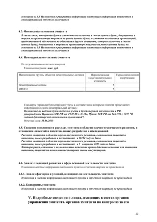 22
основании п. 5.9 Положения о раскрытии информации настоящая информация эмитентом в
ежеквартальный отчет не включается
4.3. Финансовые вложения эмитента
В связи с тем, что ценные бумаги эмитента не включены в список ценных бумаг, допущенных к
торгам на организаторе торговли на рынке ценных бумаг, и эмитент не является организацией,
предоставившей обеспечение по облигациям другого эмитента, которые включены в список
ценных бумаг, допущенных к торгам на организаторе торговли на рынке ценных бумаг, на
основании п. 5.9 Положения о раскрытии информации настоящая информация эмитентом в
ежеквартальный отчет не включается
4.4. Нематериальные активы эмитента
На дату окончания отчетного квартала
Единица измерения: тыс. руб.
Наименование группы объектов нематериальных активов Первоначальная
(восстановительная)
стоимость
Сумма начисленной
амортизации
Нематериальные активы 5
ИТОГО 5
Стандарты (правила) бухгалтерского учета, в соответствии с которыми эмитент представляет
информацию о своих нематериальных активах:
Положение по ведению бухгалтерского учета и бухгалтерской отчетности в РФ,
утвержденное Приказом МФ РФ от 29.07.98 г. № 34н, Приказ МФ РФ от 12.11.96 г. №97 "О
годовой бухгалтерской отчетности организаций".
Отчетная дата: 30.06.2015
4.5. Сведения о политике и расходах эмитента в области научно-технического развития, в
отношении лицензий и патентов, новых разработок и исследований
Расходов эмитента в области научно-технического развития, в отношении лицензий и
патентов, новых разработок и исследований в 20124 году не было.
Расходов эмитента в области научно-технического развития, в отношении лицензий и
патентов, новых разработок и исследований в 2 квартале 2015 года не было.
Факторы риска, связанные с возможностью истечения сроков действия основных для эмитента
патентов, лицензий на использование товарных знаков отсутствуют.
4.6. Анализ тенденций развития в сфере основной деятельности эмитента
Изменения в составе информации настоящего пункта в отчетном квартале не происходили
4.6.1. Анализ факторов и условий, влияющих на деятельность эмитента
Изменения в составе информации настоящего пункта в отчетном квартале не происходили
4.6.2. Конкуренты эмитента
Изменения в составе информации настоящего пункта в отчетном квартале не происходили
V. Подробные сведения о лицах, входящих в состав органов
управления эмитента, органов эмитента по контролю за его
 
