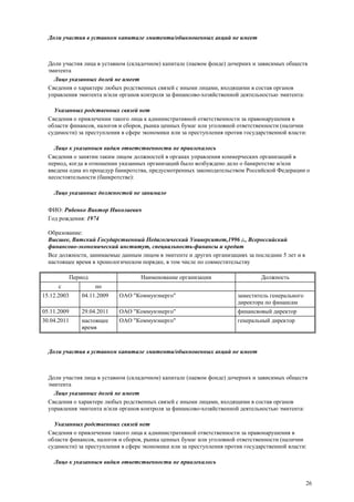 26
Доли участия в уставном капитале эмитента/обыкновенных акций не имеет
Доли участия лица в уставном (складочном) капитале (паевом фонде) дочерних и зависимых обществ
эмитента
Лицо указанных долей не имеет
Сведения о характере любых родственных связей с иными лицами, входящими в состав органов
управления эмитента и/или органов контроля за финансово-хозяйственной деятельностью эмитента:
Указанных родственных связей нет
Сведения о привлечении такого лица к административной ответственности за правонарушения в
области финансов, налогов и сборов, рынка ценных бумаг или уголовной ответственности (наличии
судимости) за преступления в сфере экономики или за преступления против государственной власти:
Лицо к указанным видам ответственности не привлекалось
Сведения о занятии таким лицом должностей в органах управления коммерческих организаций в
период, когда в отношении указанных организаций было возбуждено дело о банкротстве и/или
введена одна из процедур банкротства, предусмотренных законодательством Российской Федерации о
несостоятельности (банкротстве):
Лицо указанных должностей не занимало
ФИО: Рябенко Виктор Николаевич
Год рождения: 1974
Образование:
Высшее, Вятский Государственный Педагогический Университет,1996 г., Всероссийский
финансово-экономический институт, специальность-финансы и кредит
Все должности, занимаемые данным лицом в эмитенте и других организациях за последние 5 лет и в
настоящее время в хронологическом порядке, в том числе по совместительству
Период Наименование организации Должность
с по
15.12.2003 04.11.2009 ОАО "Коммунэнерго" заместитель генерального
директора по финансам
05.11.2009 29.04.2011 ОАО "Коммунэнерго" финансвовый директор
30.04.2011 настоящее
время
ОАО "Коммунэнерго" генеральный директор
Доли участия в уставном капитале эмитента/обыкновенных акций не имеет
Доли участия лица в уставном (складочном) капитале (паевом фонде) дочерних и зависимых обществ
эмитента
Лицо указанных долей не имеет
Сведения о характере любых родственных связей с иными лицами, входящими в состав органов
управления эмитента и/или органов контроля за финансово-хозяйственной деятельностью эмитента:
Указанных родственных связей нет
Сведения о привлечении такого лица к административной ответственности за правонарушения в
области финансов, налогов и сборов, рынка ценных бумаг или уголовной ответственности (наличии
судимости) за преступления в сфере экономики или за преступления против государственной власти:
Лицо к указанным видам ответственности не привлекалось
 