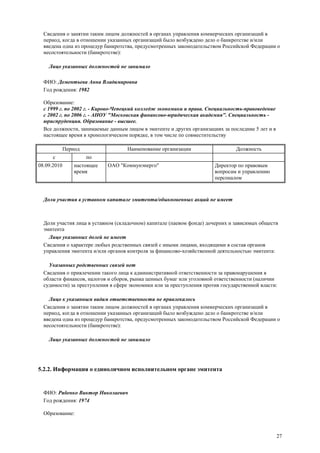 27
Сведения о занятии таким лицом должностей в органах управления коммерческих организаций в
период, когда в отношении указанных организаций было возбуждено дело о банкротстве и/или
введена одна из процедур банкротства, предусмотренных законодательством Российской Федерации о
несостоятельности (банкротстве):
Лицо указанных должностей не занимало
ФИО: Дементьева Анна Владимировна
Год рождения: 1982
Образование:
с 1999 г. по 2002 г. - Кирово-Чепецкий колледж экономики и права. Специальность-правоведение
с 2002 г. по 2006 г. - АНОУ "Московская финансово-юридическая академия". Специальность -
юриспруденция. Образование - высшее.
Все должности, занимаемые данным лицом в эмитенте и других организациях за последние 5 лет и в
настоящее время в хронологическом порядке, в том числе по совместительству
Период Наименование организации Должность
с по
08.09.2010 настоящее
время
ОАО "Коммунэнерго" Директор по правовым
вопросам и управлению
персоналом
Доли участия в уставном капитале эмитента/обыкновенных акций не имеет
Доли участия лица в уставном (складочном) капитале (паевом фонде) дочерних и зависимых обществ
эмитента
Лицо указанных долей не имеет
Сведения о характере любых родственных связей с иными лицами, входящими в состав органов
управления эмитента и/или органов контроля за финансово-хозяйственной деятельностью эмитента:
Указанных родственных связей нет
Сведения о привлечении такого лица к административной ответственности за правонарушения в
области финансов, налогов и сборов, рынка ценных бумаг или уголовной ответственности (наличии
судимости) за преступления в сфере экономики или за преступления против государственной власти:
Лицо к указанным видам ответственности не привлекалось
Сведения о занятии таким лицом должностей в органах управления коммерческих организаций в
период, когда в отношении указанных организаций было возбуждено дело о банкротстве и/или
введена одна из процедур банкротства, предусмотренных законодательством Российской Федерации о
несостоятельности (банкротстве):
Лицо указанных должностей не занимало
5.2.2. Информация о единоличном исполнительном органе эмитента
ФИО: Рябенко Виктор Николаевич
Год рождения: 1974
Образование:
 
