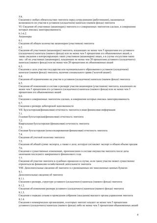 4
5.8.
Сведения о любых обязательствах эмитента перед сотрудниками (работниками), касающихся
возможности их участия в уставном (складочном) капитале (паевом фонде) эмитента
VI. Сведения об участниках (акционерах) эмитента и о совершенных эмитентом сделках, в совершении
которых имелась заинтересованность
6.1-6.2.
Акционеры
6.1.
Сведения об общем количестве акционеров (участников) эмитента
6.2.
Сведения об участниках (акционерах) эмитента, владеющих не менее чем 5 процентами его уставного
(складочного) капитала (паевого фонда) или не менее чем 5 процентами его обыкновенных акций, а
также сведения о контролирующих таких участников (акционеров) лицах, а в случае отсутствия таких
лиц - об их участниках (акционерах), владеющих не менее чем 20 процентами уставного (складочного)
капитала (паевого фонда) или не менее чем 20 процентами их обыкновенных акций
6.3.
Сведения о доле участия государства или муниципального образования в уставном (складочном)
капитале (паевом фонде) эмитента, наличии специального права ('золотой акции')
6.4.
Сведения об ограничениях на участие в уставном (складочном) капитале (паевом фонде) эмитента
6.5.
Сведения об изменениях в составе и размере участия акционеров (участников) эмитента, владеющих не
менее чем 5 процентами его уставного (складочного) капитала (паевого фонда) или не менее чем 5
процентами его обыкновенных акций
6.6.
Сведения о совершенных эмитентом сделках, в совершении которых имелась заинтересованность
6.7.
Сведения о размере дебиторской задолженности
VII. Бухгалтерская(финансовая) отчетность эмитента и иная финансовая информация
7.1.
Годовая бухгалтерская(финансовая) отчетность эмитента
7.2.
Квартальная бухгалтерская (финансовая) отчетность эмитента
7.3.
Сводная бухгалтерская (консолидированная финансовая) отчетность эмитента
7.4.
Сведения об учетной политике эмитента
7.5.
Сведения об общей сумме экспорта, а также о доле, которую составляет экспорт в общем объеме продаж
7.6.
Сведения о существенных изменениях, произошедших в составе имущества эмитента после даты
окончания последнего завершенного финансового года
7.7.
Сведения об участии эмитента в судебных процессах в случае, если такое участие может существенно
отразиться на финансово-хозяйственной деятельности эмитента
VIII. Дополнительные сведения об эмитенте и о размещенных им эмиссионных ценных бумагах
8.1.
Дополнительные сведения об эмитенте
8.1.1.
Сведения о размере, структуре уставного (складочного) капитала (паевого фонда) эмитента
8.1.2.
Сведения об изменении размера уставного (складочного) капитала (паевого фонда) эмитента
8.1.3.
Сведения о порядке созыва и проведения собрания (заседания) высшего органа управления эмитента
8.1.4.
Сведения о коммерческих организациях, в которых эмитент владеет не менее чем 5 процентами
уставного (складочного) капитала (паевого фонда) либо не менее чем 5 процентами обыкновенных акций
 