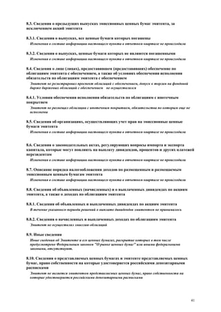 41
8.3. Сведения о предыдущих выпусках эмиссионных ценных бумаг эмитента, за
исключением акций эмитента
8.3.1. Сведения о выпусках, все ценные бумаги которых погашены
Изменения в составе информации настоящего пункта в отчетном квартале не происходили
8.3.2. Сведения о выпусках, ценные бумаги которых не являются погашенными
Изменения в составе информации настоящего пункта в отчетном квартале не происходили
8.4. Сведения о лице (лицах), предоставившем (предоставивших) обеспечение по
облигациям эмитента с обеспечением, а также об условиях обеспечения исполнения
обязательств по облигациям эмитента с обеспечением
Эмитент не регистрировал проспект облигаций с обеспечением, допуск к торгам на фондовой
бирже биржевых облигаций с обеспечением не осуществлялся
8.4.1. Условия обеспечения исполнения обязательств по облигациям с ипотечным
покрытием
Эмитент не размещал облигации с ипотечным покрытием, обязательства по которым еще не
исполнены
8.5. Сведения об организациях, осуществляющих учет прав на эмиссионные ценные
бумаги эмитента
Изменения в составе информации настоящего пункта в отчетном квартале не происходили
8.6. Сведения о законодательных актах, регулирующих вопросы импорта и экспорта
капитала, которые могут повлиять на выплату дивидендов, процентов и других платежей
нерезидентам
Изменения в составе информации настоящего пункта в отчетном квартале не происходили
8.7. Описание порядка налогообложения доходов по размещенным и размещаемым
эмиссионным ценным бумагам эмитента
Изменения в составе информации настоящего пункта в отчетном квартале не происходили
8.8. Сведения об объявленных (начисленных) и о выплаченных дивидендах по акциям
эмитента, а также о доходах по облигациям эмитента
8.8.1. Сведения об объявленных и выплаченных дивидендах по акциям эмитента
В течение указанного периода решений о выплате дивидендов эмитентом не принималось
8.8.2. Сведения о начисленных и выплаченных доходах по облигациям эмитента
Эмитент не осуществлял эмиссию облигаций
8.9. Иные сведения
Иные сведения об Эмитенте и его ценных бумагах, раскрытие которых в том числе
предусмотрено Федеральным законом "О рынке ценных бумаг" или иными федеральными
законами, отсутствуют.
8.10. Сведения о представляемых ценных бумагах и эмитенте представляемых ценных
бумаг, право собственности на которые удостоверяется российскими депозитарными
расписками
Эмитент не является эмитентом представляемых ценных бумаг, право собственности на
которые удостоверяется российскими депозитарными расписками
 