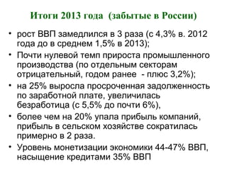 Итоги 2013 года (забытые в России)
• рост ВВП замедлился в 3 раза (с 4,3% в. 2012
года до в среднем 1,5% в 2013);
• Почти нулевой темп прироста промышленного
производства (по отдельным секторам
отрицательный, годом ранее - плюс 3,2%);
• на 25% выросла просроченная задолженность
по заработной плате, увеличилась
безработица (с 5,5% до почти 6%),
• более чем на 20% упала прибыль компаний,
прибыль в сельском хозяйстве сократилась
примерно в 2 раза.
• Уровень монетизации экономики 44-47% ВВП,
насыщение кредитами 35% ВВП
 