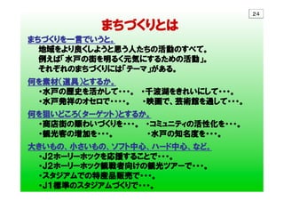 　　　　　　　  まちづくりとは　
まちづくりを一言でいうと。
　　地域をより良くしようと思う人たちの活動のすべて。
　　例えば「水戸の街を明るく元気にするための活動」。
　　それぞれのまちづくりには「テーマ」がある。
　
何を素材（道具）とするか。　
　　・水戸の歴史を活かして・・・。　・千波湖をきれいにして・・・。
　　・水戸発祥のオセロで・・・・。　　・映画で、芸術館を通して・・・。
　
何を狙いどころ（ターゲット）とするか。
　　・商店街の賑わいづくりを・・・。　・コミュニティの活性化を・・・。
　　・観光客の増加を・・・。　　　　    　・水戸の知名度を・・・。　
大きいもの、小さいもの、ソフト中心、ハード中心、など。
　　・Ｊ２ホーリーホックを応援することで・・・。
　　・Ｊ２ホーリーホック観戦者向けの観光ツアーで・・・。
　　・スタジアムでの特産品販売で・・・。
　　・Ｊ１標準のスタジアムづくりで・・・。
２４	
 