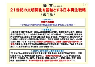 　　　　提　言（２０１３０４１５）
２１世紀の文明開化を基軸とする日本再生戦略 
（第１版） 
 
 
 
 
 
 
 
	
＜これから３０年間の日本の国家目標＞
２１世紀らしい健康で持続可能な完全就業・完全参加社会をまず日本で実現し、世界
に提案すること。それを実現するために２１世紀の文明開化として、日本の国土利用、
衣食住、生活スタイル、就労、企業活動、産業、エネルギー、資源、食料、教育、社会
保障、安全保障など、あらゆる面を健康と持続可能な形に変化させていくこと。
	
＜基本理念＞
日本の歴史を振り返るとき、日本人は古来好奇心が強く、進取の気性に富み、変化に
柔軟に適応してきた。しかしその大きな変化のなかにも日本としての一体感、継続性を
失なわなかったことは日本の最も強みとするところである。今の日本は、既にたくさんの
行き詰まりを見せている明治以降の近代化、西欧文明移入の歴史を超えることが必要
である。新しい日本、すなわち２１世紀の文明開化として健康で持続可能な全く新しい
文明の構築を、主権の存する日本国民の力で世界に先駆けて推進し、それを世界に提
案してくことが今後の日本の使命であると確信する。
	
＜タイトル＞
民衆力再起動
－２１世紀の文明開化で全員就業・全員参加の日本再生－	
	
３	
 