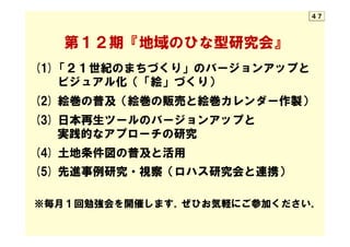 　　第１２期『地域のひな型研究会』
(1)「２１世紀のまちづくり」のバージョンアップと
　　ビジュアル化（「絵」づくり）
(2)  絵巻の普及（絵巻の販売と絵巻カレンダー作製）
(3)  日本再生ツールのバージョンアップと
　　実践的なアプローチの研究
(4)  土地条件図の普及と活用
(5)  先進事例研究・視察（ロハス研究会と連携）
　
※毎月１回勉強会を開催します。ぜひお気軽にご参加ください。
４７
 