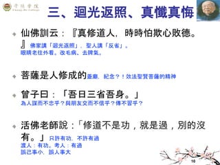10
三、迴光返照、真懺真悔
仙佛訓云：『真修道人，時時怕欺心敗德。
』佛家講「迴光返照」，聖人講「反省」。
眼睛老往外看。改毛病、去脾氣。
菩薩是人修成的蓋廟，紀念？！效法聖賢菩薩的精神
曾子曰：「吾日三省吾身。」
為人謀而不忠乎？與朋友交而不信乎？傳不習乎？
活佛老師說：「修道不是功，就是過，別的沒
有。」只許有功，不許有過
渡人：有功。考人：有過
誤己事小，誤人事大
 