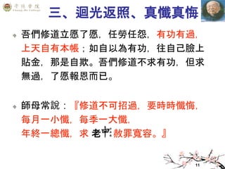11
三、迴光返照、真懺真悔
吾們修道立愿了愿，任勞任怨，有功有過，
上天自有本帳；如自以為有功，往自己臉上
貼金，那是自欺。吾們修道不求有功，但求
無過，了愿報恩而已。
師母常說：『修道不可招過，要時時懺悔，
每月一小懺，每季一大懺，
年終一總懺，求 老 赦罪寬容。』
 
