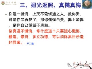 12
三、迴光返照、真懺真悔
你這一懺悔，上天不殺悔過之人，赦你罪，
可是你又再犯了，那你懺悔白費，罪上加罪
，是你自己說話不應驗。
修真道不懺悔，修什麼道？只要誠心懺悔，
精進、修持，多立功德，可以消除累世所造
的罪業。 不二過
 