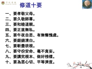13
修道十要
一、要孝敬父母。
二、要久敬師尊。
三、要和睦道親。
四、要正直無私。
五、要午夜自思、有無慚愧處。
六、要銀錢清白。
七、要斬盡欲根。
八、要守份安命、毫不貪妄。
九、要講究根本、做好榜樣。
十、要為眾心切、平等濟度。
 