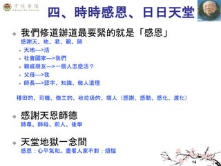 14
四、時時感恩、日日天堂
我們修道辦道最要緊的就是「感恩」
感謝天、地、君、親、師
天地—>活
社會國家—>我們
親戚朋友—>一個人怎麼活？
父母—>我
師長—>認字、知識、做人道理
種田的、司機、做工的、收垃圾的、壞人（感謝、感動、感化、渡化）
感謝天恩師德
師尊、師母、前人、後學
天堂地獄一念間
感恩：心平氣和。盡看人家不對：煩惱
 