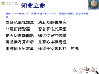 17
知命立命
西元二○一四年歲次甲午國曆 十 月廿五、廿六日 埔里天元佛院 南屏道濟慈
訓
為師執筆批訓章 洗耳恭聽去左旁
問壇前諸賢契 否曾算命於廟堂
是否明白師問話 哪位徒兒前答講
若是無有算命者 是否心中存徬徨
求神問卜何意義 僅望平安家和祥 對嗎
 