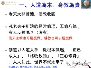 2
一、人道為本，身教為貴
老天大開普渡，儒教收圓
孔老夫子所說的綱常倫理、五倫八德，
有人反對嗎？（沒有）
信天主教也可這麼做、佛教也可以這麼做
修道以人道入手，從根本做起，「正己
成人」、「格物致知」、「正心修身」
，人人如此，世界不就太平了！
修道修心。修內聖之德，就是立身之基礎。模範
 