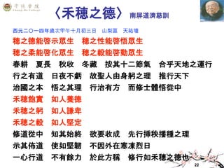 22
〈禾穂之德〉南屏道濟慈訓
西元二〇一四年歲次甲午十月初三日 山梨區 天祐壇
穂之德能啓示眾生 穂之性能啓悟眾生
穂之柔能啓化眾生 穂之毅能啓動眾生
春耕 夏長 秋收 冬藏 按其十二節氣 合乎天地之運行
行之有道 日夜不虧 故聖人由身躬之理 推行天下
治國之本 悟之其理 行治有方 而修士體悟從中
禾穂飽實 如人養德
禾穂之躬 如人謙卑
禾穂之毅 如人堅定
修道從中 知其始終 欲要收成 先行挿秧播種之理
示其佈道 使如堅韌 不因外在寒凍烈日
一心行道 不有餘力 於此方稱 修行如禾穂之德也
 