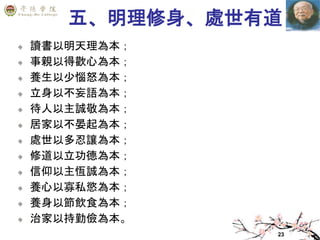 23
五、明理修身、處世有道
讀書以明天理為本；
事親以得歡心為本；
養生以少惱怒為本；
立身以不妄語為本；
待人以主誠敬為本；
居家以不晏起為本；
處世以多忍讓為本；
修道以立功德為本；
信仰以主恆誠為本；
養心以寡私慾為本；
養身以節飲食為本；
治家以持勤儉為本。
 
