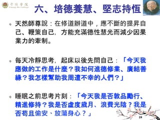 24
六、培德養慧、堅志持恆
天然師尊說：在修道辦道中，應不斷的提昇自
己、鞭策自己，方能充滿德性慧光而減少因果
業力的牽制。
每天冷靜思考，起床以後先問自己：「今天我
應做的工作是什麼？我如何進德修業、廣結善
緣？我怎樣幫助我周遭不幸的人們？」
睡眠之前思考片刻：「今天我是否敦品勵行、
精進修持？我是否虛度歲月、浪費光陰？我是
否苟且偷安、放蕩身心？」
 