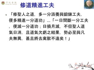 25
修道精進工夫
「修聖人之道，多一分涵養與鍛鍊工夫，
便多精進一分道功」...「一日間斷一分工夫
，便減一分道功；日損月減，不但聖人道
氣日消，且道氣欠虧之結果，勢必至與凡
夫無異，甚且將去禽獸不遠矣！」
 