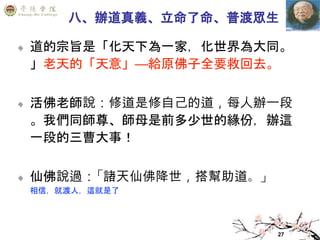 27
八、辦道真義、立命了命、普渡眾生
道的宗旨是「化天下為一家，化世界為大同。
」老天的「天意」—給原佛子全要救回去。
活佛老師說：修道是修自己的道，每人辦一段
。我們同師尊、師母是前多少世的緣份，辦這
一段的三曹大事！
仙佛說過：「諸天仙佛降世，搭幫助道。」
相信，就渡人，這就是了
 