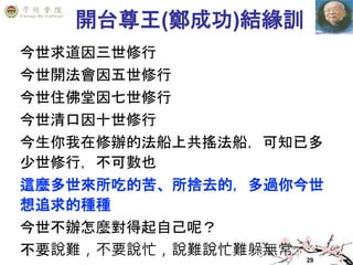 29
開台尊王(鄭成功)結緣訓
今世求道因三世修行
今世開法會因五世修行
今世住佛堂因七世修行
今世清口因十世修行
今生你我在修辦的法船上共搖法船，可知已多
少世修行，不可數也
這麼多世來所吃的苦、所捨去的，多過你今世
想追求的種種
今世不辦怎麼對得起自己呢？
不要說難，不要說忙，說難說忙難躲無常
 