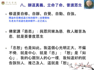 30
八、辦道真義、立命了命、普渡眾生
修道要自修、自辦、自覺、自動、自強。
釋迦牟尼佛成道只有四個字—自覺覺他
孔老夫子成道也是四個字—正己成人
佛家講「慈悲」：與眾同樂為慈，救人離苦為
悲，就是要普度眾生
「忠恕」也是如此。我這個心光明正大、不偏
不倚，就是中心，就是「忠」；「恕」是「如
心」，我的心跟別人的心一樣，我知道好的就
告訴別人，推己及人，這就是「恕」。
 