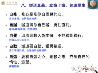 31
八、辦道真義、立命了命、普渡眾生
自修：修心是修你自個兒的心。
自求多福、改脾氣去毛病
自辦：辦道得你自己辦，勇往直前。
精進-精益求精、吃苦耐勞
自覺：以濟世救人為本份，不能獨斷獨行。
對自己內心的要求
自動：辦道要自動、猛勇精進。
當仁不讓於師、全是自己去修辦的
自強：要有自強之心、剛毅之志，克制自己的
惰性、慾望。
擇善固執
 