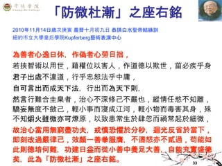 33
「防微杜漸」之座右銘
2010年11月14日歲次庚寅 農曆十月初九日 恭請白水聖帝結緣訓
紐約市立大學皇后學院Kupferberg藝術表演中心
為善者心逸日休，作偽者心勞日拙，
若挾智術以用世，藉權位以害人，作道德以欺世，菑必疾乎身
君子出處不違道，行乎忠恕法乎中庸，
自可言出而成天下法，行出而為天下則，
然言行難合圭臬者，治心不深修己不嚴也，縱情任慾不知離，
驕妄無度不斂己，輕小事而寖成江河，輕小物而毒害其身，殊
不知爝火雖微亦可燎原，以致患常生於肆忽而禍常起於細微，
故治心當用無窮盡功夫，戒慎恐懼於分秒，迴光反省於當下，
即刻改過嚴律己，效顏一善拳服膺，不遷怒亦不貳過，苟能如
此則德培何難，功建日益而從小善中養足大善，自能充實盛德
矣，此為「防微杜漸」之座右銘。
 