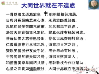 34
大同世界就在不遠處
一貫殊勝之道源於皇 ，脈脈繼祖師鴻慈，
日與月長輝映眾生心湖，承恩於師尊師母，
思憶前賢辛苦開荒道佈，念念繫羔羊迷途，
法效天地育類無私無執，歸真返璞有緣皆可渡。
菩薩仙佛之志善愿發出，挽化世風齊歸於良淑，
仁義道德推行孝悌忠恕，道實現日常之時，
雙親笑靨展舒友愛手足，老吾老幼有所護，
不獨獨親其親愛屋及烏，道宗旨落實深入，
和諧善美樂章團結共譜，老幹新枝合作互幫助，
心量之涵養如彌勒廣肚，大同世界就在不遠處。
 