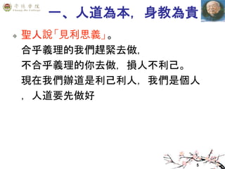 5
一、人道為本，身教為貴
聖人說「見利思義」。
合乎義理的我們趕緊去做，
不合乎義理的你去做，損人不利己。
現在我們辦道是利己利人，我們是個人
，人道要先做好
 