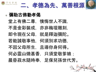 7
二、孝德為先、萬善根源
彌勒古佛勸孝偈
堂上有佛二尊，懊悔世人不識，
不是金彩裝成，亦非梅壇雕刻，
即令現在父母，就是釋迦彌陀。
若能誠敬事他，何須別求功德，
不因父母所生，且導你身何得。
何必靈山燒甚香，只須堂敬爹娘；
晨昏菽水隨時奉，足保兒孫世代芳。
 
