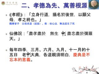 8
二、孝德為先、萬善根源
⟪孝經⟫：「立身行道，揚名於後世，以顯父
母，孝之終也。」
獨傳曾子 父母求道（超拔）。教：收心法，無法超生了死
仙佛說：「盡孝盡於 無生 ，盡忠盡於彌羅
天。」
每年四季，三月、六月、九月、十一月的十
五日 老 大典，各道親須明白，慶典是不
忘本的意義。
 