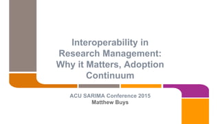 Interoperability in
Research Management:
Why it Matters, Adoption
Continuum
ACU SARIMA Conference 2015
Matthew Buys
 