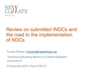 Review on submitted INDCs and
the road to the implementation
of NDCs
Frauke Roeser, f.roeser@newclimate.org
“Developing Building Blocks of a Global Mitigation
Architecture”
5 December 2015, Paris COP 21
 