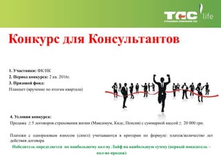 Конкурс для Консультантов
4. Условия конкурса:
Продажа ≥ 5 договоров страхования жизни (Максимум, Кидс, Пенсия) с суммарной кассой ≥ 20 000 грн.
Платежи с одноразовым взносом (сингл) учитываются в критерии по формуле: платеж/количество лет
действия договора
Победитель определяется по наибольшему кол-ву Лайф на наибольшую сумму (первый показатель –
кол-во продаж)
1. Участники: ФК/НК
2. Период конкурса: 2 кв. 2016г.
3. Призовой фонд:
Планшет (вручение по итогам квартала)
 