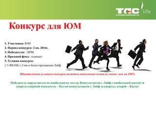 Конкурс для ЮМ
1. Участники: ЮМ
2. Период конкурса: 2 кв. 2016г.
3. Победители: 1ЮМ
4. Призовой фонд: планшет
5. Условия конкурса:
≥ 5 ФК/НК с 2-мя и более продажами Лайф
Обязательным условием конкурса является выполнение плана не менее, чем на 100%
Победитель определяется по наибольшему кол-ву Консультантов с Лайф с наибольшей кассой за
квартал (первый показатель – Кол-во консультантов с Лайф за квартал, второй – Касса)
 