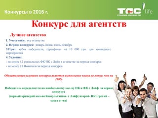 Конкурсы в 2016 г.
Конкурс для агентств
Лучшее агентство
Обязательным условием конкурса является выполнение плана не менее, чем на
100%
Победитель определяется по наибольшему кол-ву НК и ФК с Лайф за период
конкурса
(первый критерий кол-во Консультантов с Лайф; второй- НК; третий –
касса аг-ва)
1. Участники: все агентства
2. Период конкурса: январь-июнь; июль-декабрь
3.Приз: кубок победителя, сертификат на 10 000 грн. для командного
мероприятия
4. Условия:
- не менее 12 уникальных ФК/НК с Лайф в агентстве за период конкурса
- не менее 18 Новичков за период конкурса
 
