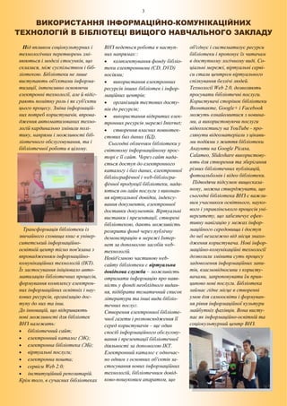 3
ВИКОРИСТАННЯ ІНФОРМАЦІЙНО-КОМУНІКАЦІЙНИХ
ТЕХНОЛОГІЙ В БІБЛІОТЕЦІ ВИЩОГО НАВЧАЛЬНОГО ЗАКЛАДУ
Під впливом соціокультурних і
технологічних перетворень змі-
нюються і моделі стосунків, що
склалися, між суспільством і біб-
ліотекою. Бібліотеки не лише
виступають об'єктами інформа-
тизації, інтенсивно освоюючи
електронні технології, але й відіг-
рають помітну роль і як суб'єкти
цього процесу. Зміна інформацій-
них потреб користувачів, впрова-
дження автоматизованих техно-
логій кардинально змінили полі-
тику, напрями і можливості біб-
ліотечного обслуговування, та і
бібліотечної роботи в цілому.
Трансформація бібліотеки із
звичайного сховища книг в універ-
ситетський інформаційно-
освітній центр тісно пов'язана з
впровадженням інформаційно-
комунікаційних технологій (ІКТ).
Їх застосування ініціювало авто-
матизацію бібліотечних процесів,
формування комплексу електрон-
них інформаційних освітніх і нау-
кових ресурсів, організацію дос-
тупу до них та інш.
До інновацій, що відкривають
нові можливості для бібліотек
ВНЗ належать:
 бібліотечний сайт;
 електронний каталог (ЭК);
 електронна бібліотека (ЭБ);
 віртуальні послуги;
 електронна пошта;
 сервіси Web 2.0;
 інституційний репозитарій.
Крім того, в сучасних бібліотеках
ВНЗ ведеться робота в наступ-
них напрямах::
 комплектування фонду бібліо-
теки електронними (CD, DVD)
носіями;
 використання електронних
ресурсів інших бібліотек і інфор-
маційних центрів;
 організація тестових досту-
пів до ресурсів;
 використання відкритих елек-
тронних ресурсів мережі Internet;
 створення власних повнотек-
стових баз даних (БД).
Сьогодні обличчям бібліотеки у
світовому інформаційному прос-
торі є її сайт. Через сайт нада-
ється доступ до електронного
каталогу і баз даних, електронної
бібліографічної і web-бібліогра-
фічної продукції бібліотеки, нада-
ються он-лайн послуги з виконан-
ня віртуальної довідки, індексу-
вання документів, електронної
доставки документів. Віртуальні
виставки і презентації, створені
бібліотекою, дають можливість
розкрити фонд через публічну
демонстрацію в мережі Інтер-
нет за допомогою засобів web-
технологій.
Невід'ємною частиною web-
сайту бібліотеки є віртуальна
довідкова служба – можливість
отримати інформацію про наяв-
ність у фонді необхідного видан-
ня, підібрати тематичний список
літератури та інші види бібліо-
течних послуг.
Створення електронної бібліоте-
чної газети і розповсюдження її
серед користувачів – ще один
спосіб інформаційного обслугову-
вання і презентації бібліотечної
діяльності за допомогою ІКТ.
Електронний каталог є одночас-
но одним з основних об'єктів за-
стосування нових інформаційних
технологій, бібліотечним довід-
ково-пошуковим апаратом, що
об'єднує і систематизує ресурси
бібліотеки і пропонує їх читачам
в доступному логічному виді. Со-
ціальні мережі, віртуальні серві-
си стали центром віртуального
спілкування безлічі людей.
Технології Web 2.0, дозволяють
просувати бібліотечні послуги.
Користувачі сторінок бібліотеки
Вконтакте, Google+ і Facebook
можуть ознайомитися з новина-
ми, а використовуючи послуги
відеохостингу на YouTube - про-
глянути відеоматеріали з цікави-
ми подіями з життя бібліотеки.
Акаунти на Google Picasa,
Саlаmеo, Slideshare використову-
ють для створення та зберігання
різних бібліотечних публікацій,
фотоальбомів і відео бібліотеки.
Підводячи підсумок вищесказа-
ному, можна стверджувати, що
сьогодні бібліотека ВНЗ є важли-
вим учасником освітнього, науко-
вого і управлінського процесів уні-
верситету, що забезпечує ефек-
тивну навігацію у межах інфор-
маційного середовища і доступ
до неї незалежно від місця знахо-
дження користувача. Нові інфор-
маційно-комунікаційні технології
дозволили змінити суть процесу
задоволення інформаційних запи-
тів, взаємовідносини з користу-
вачами, запропонувати їм прин-
ципово нові послуги. Бібліотека
займає гідне місце в створенні
умов для самоосвіти і формуван-
ня рівня інформаційної культури
майбутніх фахівців. Вона висту-
пає як інформаційно-освітній та
соціокультурний центр ВНЗ.
 